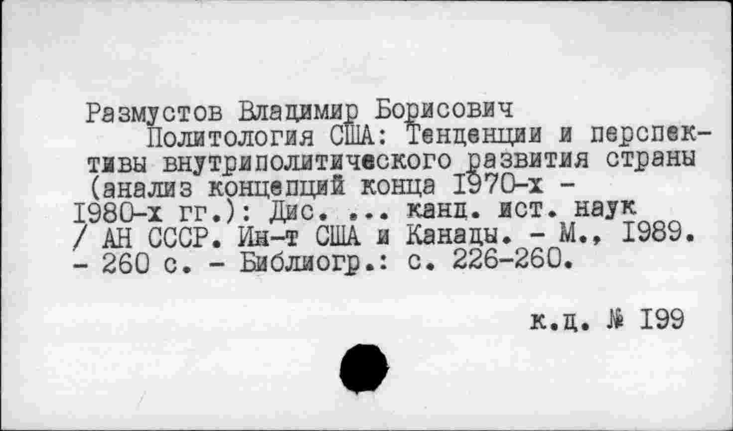 ﻿Размустов Владимир Борисович
Политология США: Тенденции и перспективы внутриполитического развития страны (анализ концепций конца 1970-х -
1980-х гг.): Дис. ... канц. ист. наук
/ АН СССР. Ин-т США и Канады. - М., 1989.
- 260 с. - Библиогр.: с. 226-260.
к.д. № 199